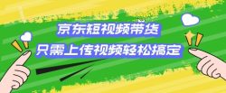 京东短视频带货，只需上传视频就搞定，小白轻松上手【揭秘】